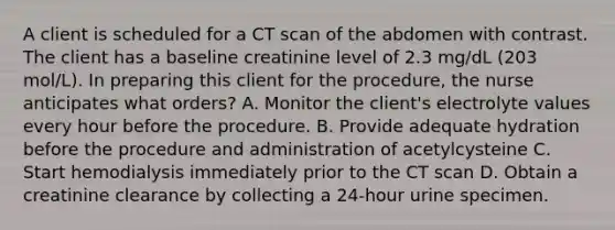 A client is scheduled for a CT scan of the abdomen with contrast. The client has a baseline creatinine level of 2.3 mg/dL (203 mol/L). In preparing this client for the procedure, the nurse anticipates what orders? A. Monitor the client's electrolyte values every hour before the procedure. B. Provide adequate hydration before the procedure and administration of acetylcysteine C. Start hemodialysis immediately prior to the CT scan D. Obtain a creatinine clearance by collecting a 24-hour urine specimen.