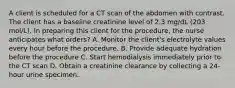 A client is scheduled for a CT scan of the abdomen with contrast. The client has a baseline creatinine level of 2.3 mg/dL (203 mol/L). In preparing this client for the procedure, the nurse anticipates what orders? A. Monitor the client's electrolyte values every hour before the procedure. B. Provide adequate hydration before the procedure C. Start hemodialysis immediately prior to the CT scan D. Obtain a creatinine clearance by collecting a 24-hour urine specimen.