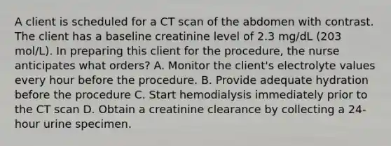 A client is scheduled for a CT scan of the abdomen with contrast. The client has a baseline creatinine level of 2.3 mg/dL (203 mol/L). In preparing this client for the procedure, the nurse anticipates what orders? A. Monitor the client's electrolyte values every hour before the procedure. B. Provide adequate hydration before the procedure C. Start hemodialysis immediately prior to the CT scan D. Obtain a creatinine clearance by collecting a 24-hour urine specimen.