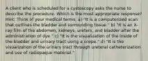 A client who is scheduled for a cystoscopy asks the nurse to describe the procedure. Which is the most appropriate response? Hint: Think of your medical terms. a) "It is a computerized scan that outlines the bladder and surrounding tissue." b) "It is an X-ray film of the abdomen, kidneys, ureters, and bladder after the administration of dye." c) "It is the visualization of the inside of the bladder and urinary tract using a scope." d) "It is the visualization of the urinary tract through ureteral catheterization and use of radiopaque material."