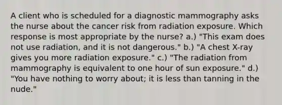 A client who is scheduled for a diagnostic mammography asks the nurse about the cancer risk from radiation exposure. Which response is most appropriate by the nurse? a.) "This exam does not use radiation, and it is not dangerous." b.) "A chest X-ray gives you more radiation exposure." c.) "The radiation from mammography is equivalent to one hour of sun exposure." d.) "You have nothing to worry about; it is less than tanning in the nude."