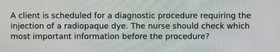 A client is scheduled for a diagnostic procedure requiring the injection of a radiopaque dye. The nurse should check which most important information before the procedure?