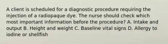 A client is scheduled for a diagnostic procedure requiring the injection of a radiopaque dye. The nurse should check which most important information before the procedure? A. Intake and output B. Height and weight C. Baseline vital signs D. Allergy to iodine or shellfish