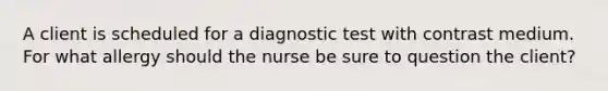 A client is scheduled for a diagnostic test with contrast medium. For what allergy should the nurse be sure to question the client?