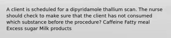 A client is scheduled for a dipyridamole thallium scan. The nurse should check to make sure that the client has not consumed which substance before the procedure? Caffeine Fatty meal Excess sugar Milk products