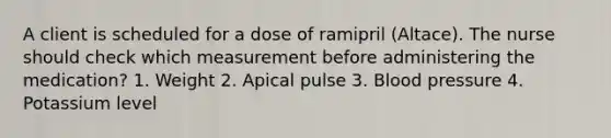 A client is scheduled for a dose of ramipril (Altace). The nurse should check which measurement before administering the medication? 1. Weight 2. Apical pulse 3. Blood pressure 4. Potassium level