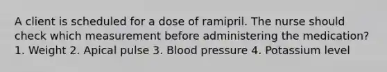 A client is scheduled for a dose of ramipril. The nurse should check which measurement before administering the medication? 1. Weight 2. Apical pulse 3. Blood pressure 4. Potassium level