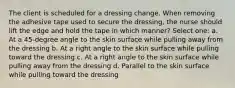 The client is scheduled for a dressing change. When removing the adhesive tape used to secure the dressing, the nurse should lift the edge and hold the tape in which manner? Select one: a. At a 45-degree angle to the skin surface while pulling away from the dressing b. At a right angle to the skin surface while pulling toward the dressing c. At a right angle to the skin surface while pulling away from the dressing d. Parallel to the skin surface while pulling toward the dressing