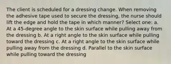 The client is scheduled for a dressing change. When removing the adhesive tape used to secure the dressing, the nurse should lift the edge and hold the tape in which manner? Select one: a. At a 45-degree angle to the skin surface while pulling away from the dressing b. At a right angle to the skin surface while pulling toward the dressing c. At a right angle to the skin surface while pulling away from the dressing d. Parallel to the skin surface while pulling toward the dressing