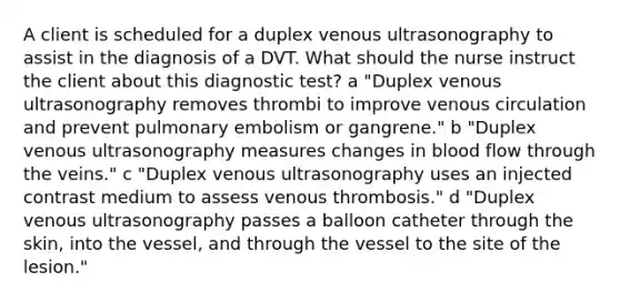 A client is scheduled for a duplex venous ultrasonography to assist in the diagnosis of a DVT. What should the nurse instruct the client about this diagnostic​ test? ​a "Duplex venous ultrasonography removes thrombi to improve venous circulation and prevent pulmonary embolism or​ gangrene." ​b "Duplex venous ultrasonography measures changes in blood flow through the​ veins." ​c "Duplex venous ultrasonography uses an injected contrast medium to assess venous​ thrombosis." d ​"Duplex venous ultrasonography passes a balloon catheter through the​ skin, into the​ vessel, and through the vessel to the site of the​ lesion."