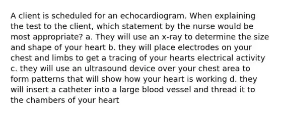 A client is scheduled for an echocardiogram. When explaining the test to the client, which statement by the nurse would be most appropriate? a. They will use an x-ray to determine the size and shape of your heart b. they will place electrodes on your chest and limbs to get a tracing of your hearts electrical activity c. they will use an ultrasound device over your chest area to form patterns that will show how your heart is working d. they will insert a catheter into a large blood vessel and thread it to the chambers of your heart