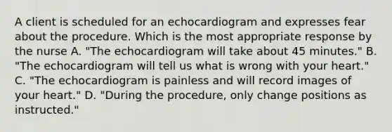 A client is scheduled for an echocardiogram and expresses fear about the procedure. Which is the most appropriate response by the nurse A. "The echocardiogram will take about 45 minutes." B. "The echocardiogram will tell us what is wrong with your heart." C. "The echocardiogram is painless and will record images of your heart." D. "During the procedure, only change positions as instructed."