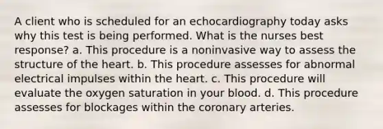 A client who is scheduled for an echocardiography today asks why this test is being performed. What is the nurses best response? a. This procedure is a noninvasive way to assess the structure of the heart. b. This procedure assesses for abnormal electrical impulses within the heart. c. This procedure will evaluate the oxygen saturation in your blood. d. This procedure assesses for blockages within the coronary arteries.