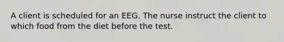 A client is scheduled for an EEG. The nurse instruct the client to which food from the diet before the test.