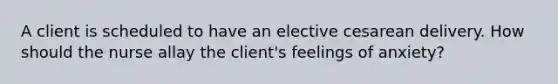 A client is scheduled to have an elective cesarean delivery. How should the nurse allay the client's feelings of anxiety?