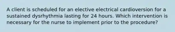 A client is scheduled for an elective electrical cardioversion for a sustained dysrhythmia lasting for 24 hours. Which intervention is necessary for the nurse to implement prior to the procedure?