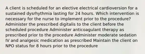 A client is scheduled for an elective electrical cardioversion for a sustained dysrhythmia lasting for 24 hours. Which intervention is necessary for the nurse to implement prior to the procedure? Administer the prescribed digitalis to the client before the scheduled procedure Administer anticoagulant therapy as prescribed prior to the procedure Administer moderate sedation IV and analgesic medication as prescribed Maintain the client on NPO status for 8 hours prior to the procedure