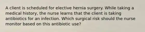 A client is scheduled for elective hernia surgery. While taking a medical history, the nurse learns that the client is taking antibiotics for an infection. Which surgical risk should the nurse monitor based on this antibiotic use?