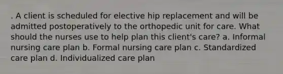 . A client is scheduled for elective hip replacement and will be admitted postoperatively to the orthopedic unit for care. What should the nurses use to help plan this client's care? a. Informal nursing care plan b. Formal nursing care plan c. Standardized care plan d. Individualized care plan