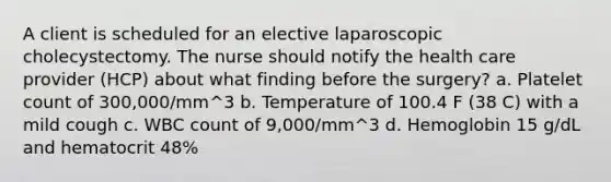 A client is scheduled for an elective laparoscopic cholecystectomy. The nurse should notify the health care provider (HCP) about what finding before the surgery? a. Platelet count of 300,000/mm^3 b. Temperature of 100.4 F (38 C) with a mild cough c. WBC count of 9,000/mm^3 d. Hemoglobin 15 g/dL and hematocrit 48%