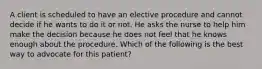 A client is scheduled to have an elective procedure and cannot decide if he wants to do it or not. He asks the nurse to help him make the decision because he does not feel that he knows enough about the procedure. Which of the following is the best way to advocate for this patient?