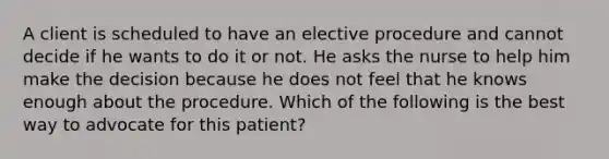 A client is scheduled to have an elective procedure and cannot decide if he wants to do it or not. He asks the nurse to help him make the decision because he does not feel that he knows enough about the procedure. Which of the following is the best way to advocate for this patient?