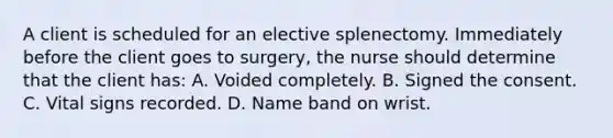 A client is scheduled for an elective splenectomy. Immediately before the client goes to surgery, the nurse should determine that the client has: A. Voided completely. B. Signed the consent. C. Vital signs recorded. D. Name band on wrist.