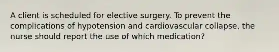 A client is scheduled for elective surgery. To prevent the complications of hypotension and cardiovascular collapse, the nurse should report the use of which medication?