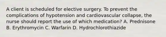 A client is scheduled for elective surgery. To prevent the complications of hypotension and cardiovascular collapse, the nurse should report the use of which medication? A. Prednisone B. Erythromycin C. Warfarin D. Hydrochlorothiazide