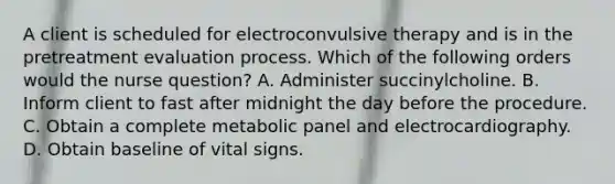 A client is scheduled for electroconvulsive therapy and is in the pretreatment evaluation process. Which of the following orders would the nurse question? A. Administer succinylcholine. B. Inform client to fast after midnight the day before the procedure. C. Obtain a complete metabolic panel and electrocardiography. D. Obtain baseline of vital signs.