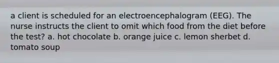 a client is scheduled for an electroencephalogram (EEG). The nurse instructs the client to omit which food from the diet before the test? a. hot chocolate b. orange juice c. lemon sherbet d. tomato soup