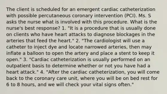 The client is scheduled for an emergent cardiac catheterization with possible percutaneous coronary intervention (PCI). Ms. S asks the nurse what is involved with this procedure. What is the nurse's best response? 1. "It is a procedure that is usually done on clients who have heart attacks to diagnose blockages in the arteries that feed the heart." 2. "The cardiologist will use a catheter to inject dye and locate narrowed arteries, then may inflate a balloon to open the artery and place a stent to keep it open." 3. "Cardiac catheterization is usually performed on an outpatient basis to determine whether or not you have had a heart attack." 4. "After the cardiac catheterization, you will come back to the coronary care unit, where you will be on bed rest for 6 to 8 hours, and we will check your vital signs often."