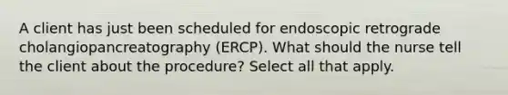 A client has just been scheduled for endoscopic retrograde cholangiopancreatography (ERCP). What should the nurse tell the client about the procedure? Select all that apply.