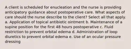 A client is scheduled for enucleation and the nurse is providing anticipatory guidance about postoperative care. What aspects of care should the nurse describe to the client? Select all that apply. a. Application of topical antibiotic ointment b. Maintenance of a supine position for the first 48 hours postoperative c. Fluid restriction to prevent orbital edema d. Administration of loop diuretics to prevent orbital edema e. Use of an ocular pressure dressing