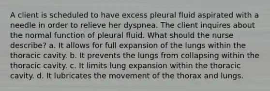 A client is scheduled to have excess pleural fluid aspirated with a needle in order to relieve her dyspnea. The client inquires about the normal function of pleural fluid. What should the nurse describe? a. It allows for full expansion of the lungs within the thoracic cavity. b. It prevents the lungs from collapsing within the thoracic cavity. c. It limits lung expansion within the thoracic cavity. d. It lubricates the movement of the thorax and lungs.