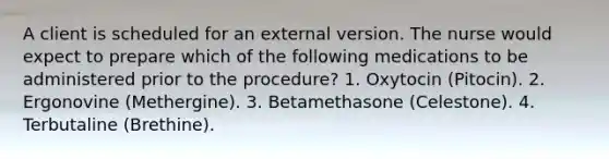 A client is scheduled for an external version. The nurse would expect to prepare which of the following medications to be administered prior to the procedure? 1. Oxytocin (Pitocin). 2. Ergonovine (Methergine). 3. Betamethasone (Celestone). 4. Terbutaline (Brethine).