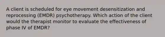 A client is scheduled for eye movement desensitization and reprocessing (EMDR) psychotherapy. Which action of the client would the therapist monitor to evaluate the effectiveness of phase IV of EMDR?