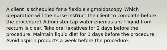 A client is scheduled for a flexible sigmoidoscopy. Which preparation will the nurse instruct the client to complete before the procedure? Administer tap water enemas until liquid from rectum is clear. Take oral laxatives for 2 days before the procedure. Maintain liquid diet for 3 days before the procedure. Avoid aspirin products a week before the procedure.