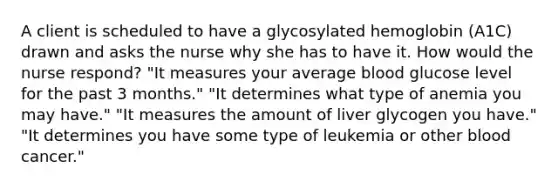 A client is scheduled to have a glycosylated hemoglobin (A1C) drawn and asks the nurse why she has to have it. How would the nurse respond? "It measures your average blood glucose level for the past 3 months." "It determines what type of anemia you may have." "It measures the amount of liver glycogen you have." "It determines you have some type of leukemia or other blood cancer."