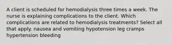 A client is scheduled for hemodialysis three times a week. The nurse is explaining complications to the client. Which complications are related to hemodialysis treatments? Select all that apply. nausea and vomiting hypotension leg cramps hypertension bleeding