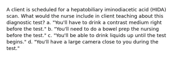 A client is scheduled for a hepatobiliary iminodiacetic acid (HIDA) scan. What would the nurse include in client teaching about this diagnostic test? a. "You'll have to drink a contrast medium right before the test." b. "You'll need to do a bowel prep the nursing before the test." c. "You'll be able to drink liquids up until the test begins." d. "You'll have a large camera close to you during the test."