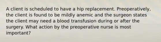 A client is scheduled to have a hip replacement. Preoperatively, the client is found to be mildly anemic and the surgeon states the client may need a blood transfusion during or after the surgery. What action by the preoperative nurse is most important?