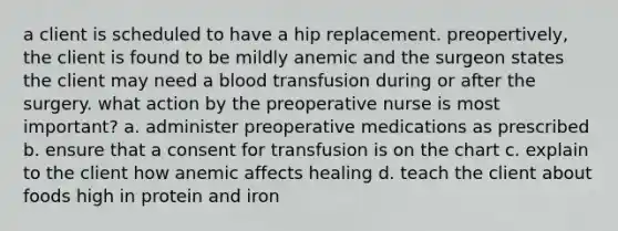 a client is scheduled to have a hip replacement. preopertively, the client is found to be mildly anemic and the surgeon states the client may need a blood transfusion during or after the surgery. what action by the preoperative nurse is most important? a. administer preoperative medications as prescribed b. ensure that a consent for transfusion is on the chart c. explain to the client how anemic affects healing d. teach the client about foods high in protein and iron