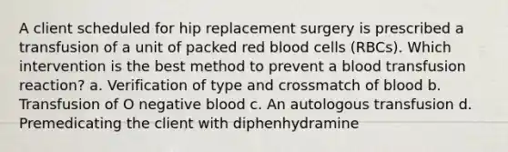 A client scheduled for hip replacement surgery is prescribed a transfusion of a unit of packed red blood cells (RBCs). Which intervention is the best method to prevent a blood transfusion reaction? a. Verification of type and crossmatch of blood b. Transfusion of O negative blood c. An autologous transfusion d. Premedicating the client with diphenhydramine