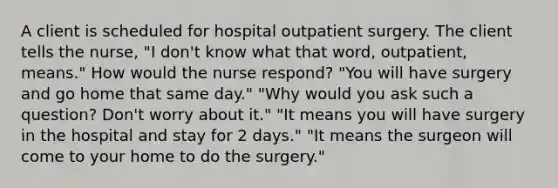 A client is scheduled for hospital outpatient surgery. The client tells the nurse, "I don't know what that word, outpatient, means." How would the nurse respond? "You will have surgery and go home that same day." "Why would you ask such a question? Don't worry about it." "It means you will have surgery in the hospital and stay for 2 days." "It means the surgeon will come to your home to do the surgery."