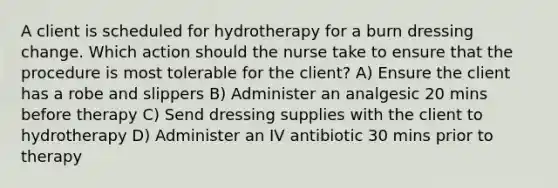 A client is scheduled for hydrotherapy for a burn dressing change. Which action should the nurse take to ensure that the procedure is most tolerable for the client? A) Ensure the client has a robe and slippers B) Administer an analgesic 20 mins before therapy C) Send dressing supplies with the client to hydrotherapy D) Administer an IV antibiotic 30 mins prior to therapy