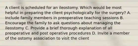 A client is scheduled for an ileostomy. Which would be most helpful in preparing the client psychologically for the surgery? A. Include family members in preoperative teaching sessions B. Encourage the family to ask questions about managing the ileostomy C. Provide a brief thorough explanation of all preoperative and post operative procedures D. Invite a member of the ostomy association to visit the client