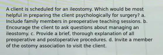 A client is scheduled for an ileostomy. Which would be most helpful in preparing the client psychologically for surgery? a. Include family members in preoperative teaching sessions. b. Encourage the client to ask questions about managing an ileostomy. c. Provide a brief, thorough explanation of all preoperative and postoperative procedures. d. Invite a member of the ostomy association to visit the client.