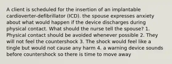 A client is scheduled for the insertion of an implantable cardioverter-defibrillator (ICD). the spouse expresses anxiety about what would happen if the device discharges during physical contact. What should the nurse tell the spouse? 1. Physical contact should be avoided whenever possible 2. They will not feel the countershock 3. The shock would feel like a tingle but would not cause any harm 4. a warning device sounds before countershock so there is time to move away