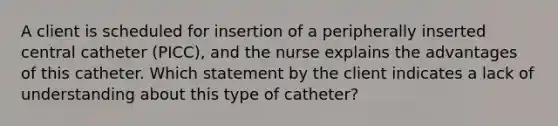 A client is scheduled for insertion of a peripherally inserted central catheter (PICC), and the nurse explains the advantages of this catheter. Which statement by the client indicates a lack of understanding about this type of catheter?